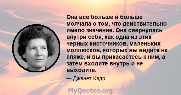 Она все больше и больше молчала о том, что действительно имело значение. Она свернулась внутри себя, как одна из этих черных кисточников, маленьких моллюсков, которых вы видите на пляже, и вы прикасаетесь к ним, а затем 