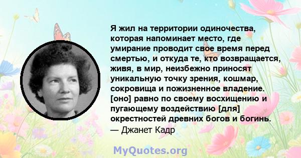 Я жил на территории одиночества, которая напоминает место, где умирание проводит свое время перед смертью, и откуда те, кто возвращается, живя, в мир, неизбежно приносят уникальную точку зрения, кошмар, сокровища и