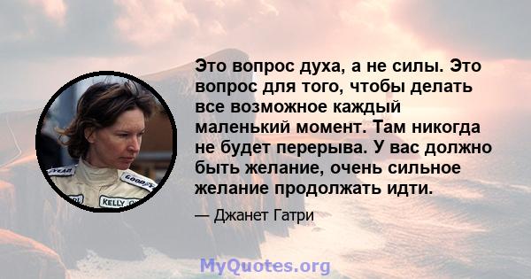 Это вопрос духа, а не силы. Это вопрос для того, чтобы делать все возможное каждый маленький момент. Там никогда не будет перерыва. У вас должно быть желание, очень сильное желание продолжать идти.