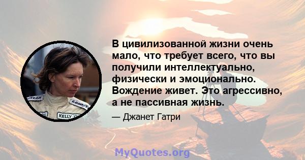 В цивилизованной жизни очень мало, что требует всего, что вы получили интеллектуально, физически и эмоционально. Вождение живет. Это агрессивно, а не пассивная жизнь.