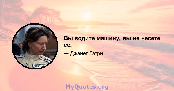 Вы водите машину, вы не несете ее.