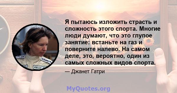 Я пытаюсь изложить страсть и сложность этого спорта. Многие люди думают, что это глупое занятие: встаньте на газ и поверните налево. На самом деле, это, вероятно, один из самых сложных видов спорта.