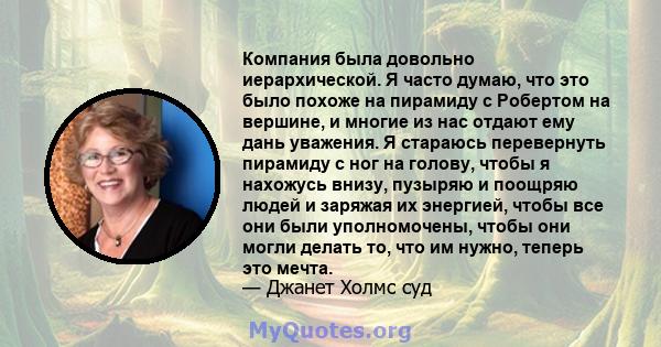 Компания была довольно иерархической. Я часто думаю, что это было похоже на пирамиду с Робертом на вершине, и многие из нас отдают ему дань уважения. Я стараюсь перевернуть пирамиду с ног на голову, чтобы я нахожусь