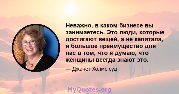 Неважно, в каком бизнесе вы занимаетесь. Это люди, которые достигают вещей, а не капитала, и большое преимущество для нас в том, что я думаю, что женщины всегда знают это.