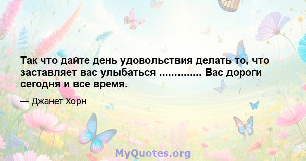 Так что дайте день удовольствия делать то, что заставляет вас улыбаться .............. Вас дороги сегодня и все время.