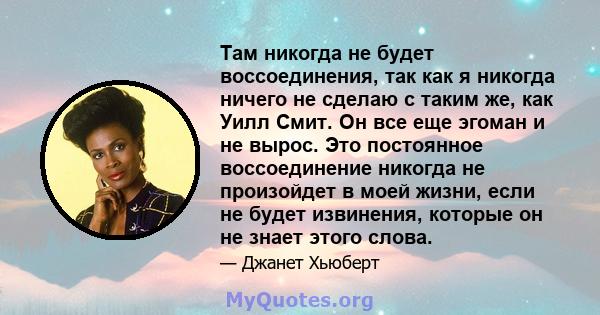 Там никогда не будет воссоединения, так как я никогда ничего не сделаю с таким же, как Уилл Смит. Он все еще эгоман и не вырос. Это постоянное воссоединение никогда не произойдет в моей жизни, если не будет извинения,