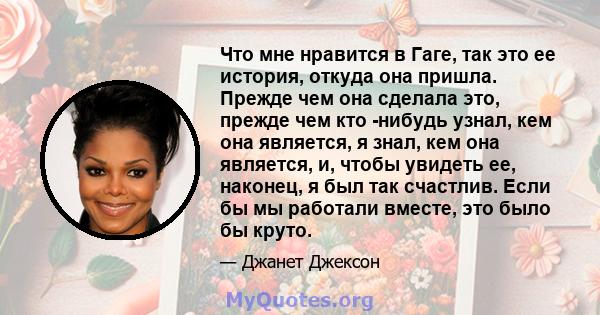 Что мне нравится в Гаге, так это ее история, откуда она пришла. Прежде чем она сделала это, прежде чем кто -нибудь узнал, кем она является, я знал, кем она является, и, чтобы увидеть ее, наконец, я был так счастлив.