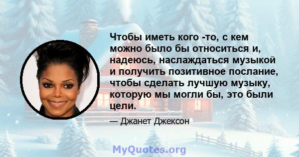 Чтобы иметь кого -то, с кем можно было бы относиться и, надеюсь, наслаждаться музыкой и получить позитивное послание, чтобы сделать лучшую музыку, которую мы могли бы, это были цели.