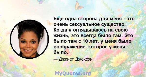 Еще одна сторона для меня - это очень сексуальное существо. Когда я оглядываюсь на свою жизнь, это всегда было там. Это было там с 10 лет, у меня было воображение, которое у меня было.