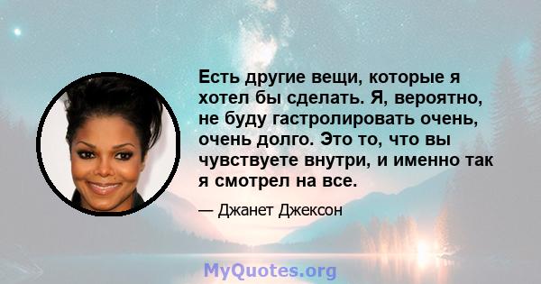 Есть другие вещи, которые я хотел бы сделать. Я, вероятно, не буду гастролировать очень, очень долго. Это то, что вы чувствуете внутри, и именно так я смотрел на все.