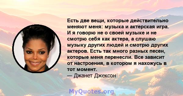 Есть две вещи, которые действительно меняют меня: музыка и актерская игра. И я говорю не о своей музыке и не смотрю себя как актера, а слушаю музыку других людей и смотрю других актеров. Есть так много разных песен,