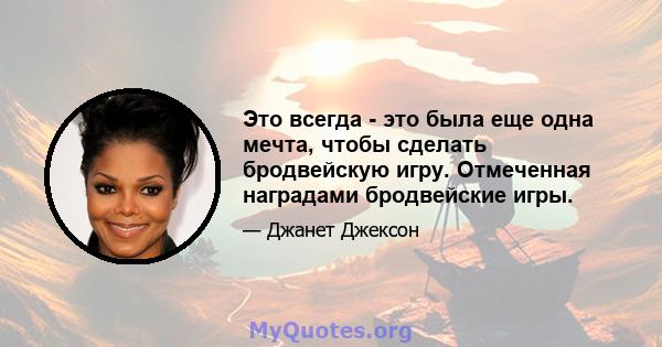 Это всегда - это была еще одна мечта, чтобы сделать бродвейскую игру. Отмеченная наградами бродвейские игры.