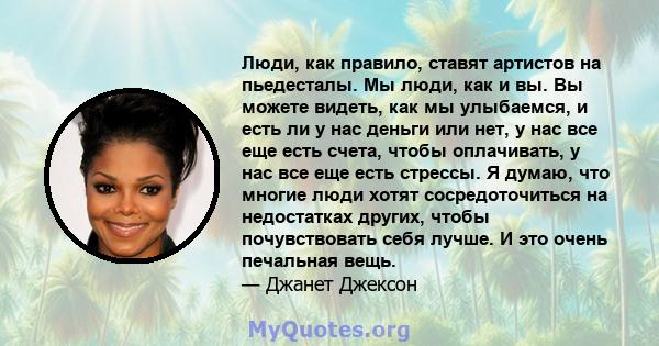 Люди, как правило, ставят артистов на пьедесталы. Мы люди, как и вы. Вы можете видеть, как мы улыбаемся, и есть ли у нас деньги или нет, у нас все еще есть счета, чтобы оплачивать, у нас все еще есть стрессы. Я думаю,