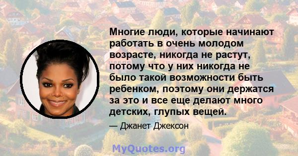 Многие люди, которые начинают работать в очень молодом возрасте, никогда не растут, потому что у них никогда не было такой возможности быть ребенком, поэтому они держатся за это и все еще делают много детских, глупых