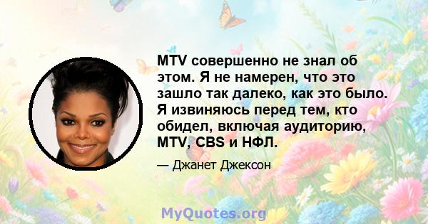 MTV совершенно не знал об этом. Я не намерен, что это зашло так далеко, как это было. Я извиняюсь перед тем, кто обидел, включая аудиторию, MTV, CBS и НФЛ.