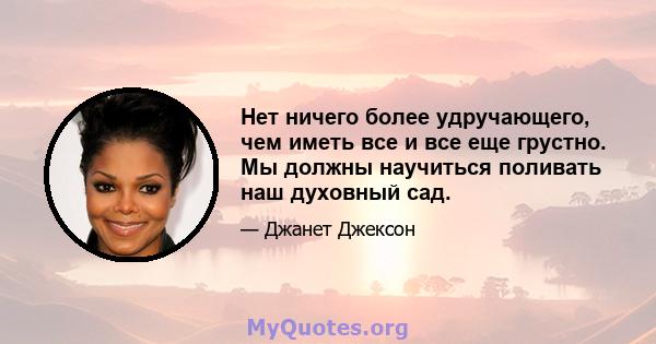 Нет ничего более удручающего, чем иметь все и все еще грустно. Мы должны научиться поливать наш духовный сад.