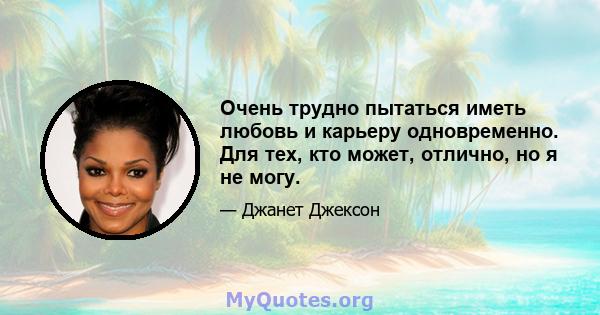 Очень трудно пытаться иметь любовь и карьеру одновременно. Для тех, кто может, отлично, но я не могу.