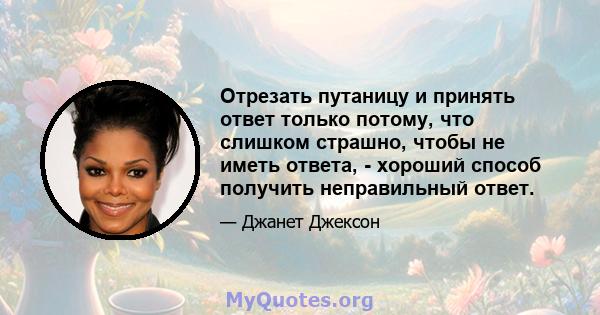 Отрезать путаницу и принять ответ только потому, что слишком страшно, чтобы не иметь ответа, - хороший способ получить неправильный ответ.