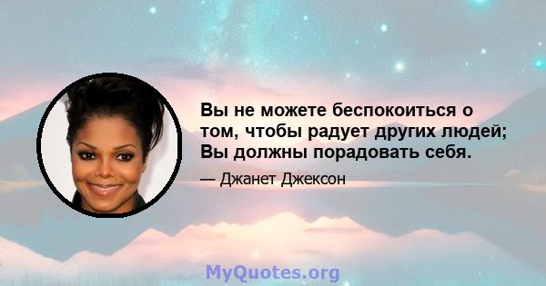 Вы не можете беспокоиться о том, чтобы радует других людей; Вы должны порадовать себя.