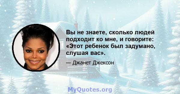 Вы не знаете, сколько людей подходит ко мне, и говорите: «Этот ребенок был задумано, слушая вас».