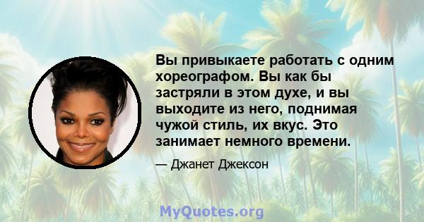 Вы привыкаете работать с одним хореографом. Вы как бы застряли в этом духе, и вы выходите из него, поднимая чужой стиль, их вкус. Это занимает немного времени.