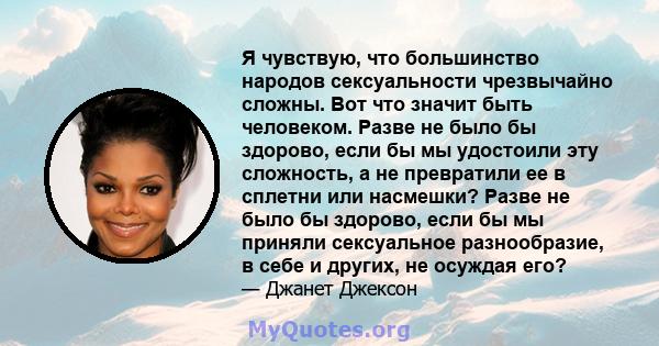 Я чувствую, что большинство народов сексуальности чрезвычайно сложны. Вот что значит быть человеком. Разве не было бы здорово, если бы мы удостоили эту сложность, а не превратили ее в сплетни или насмешки? Разве не было 