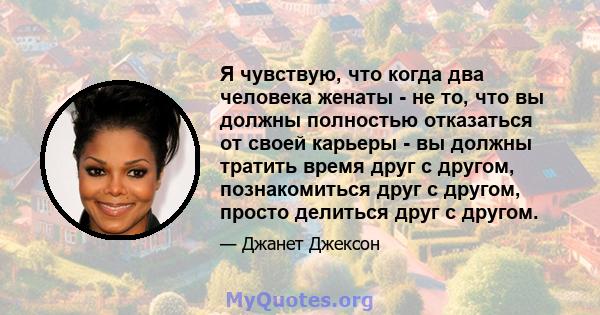 Я чувствую, что когда два человека женаты - не то, что вы должны полностью отказаться от своей карьеры - вы должны тратить время друг с другом, познакомиться друг с другом, просто делиться друг с другом.