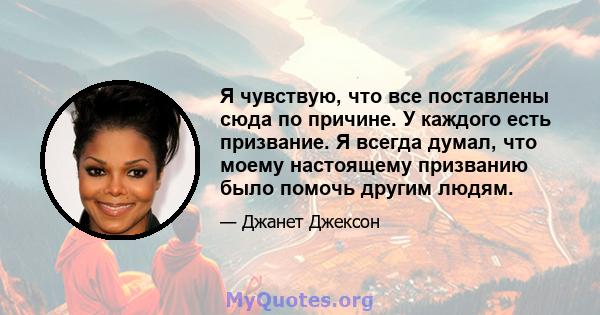 Я чувствую, что все поставлены сюда по причине. У каждого есть призвание. Я всегда думал, что моему настоящему призванию было помочь другим людям.