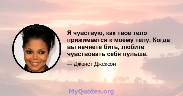 Я чувствую, как твое тело прижимается к моему телу. Когда вы начнете бить, любите чувствовать себя пульше.