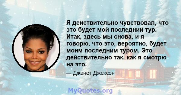 Я действительно чувствовал, что это будет мой последний тур. Итак, здесь мы снова, и я говорю, что это, вероятно, будет моим последним туром. Это действительно так, как я смотрю на это.