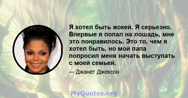 Я хотел быть жокей. Я серьезно. Впервые я попал на лошадь, мне это понравилось. Это то, чем я хотел быть, но мой папа попросил меня начать выступать с моей семьей.