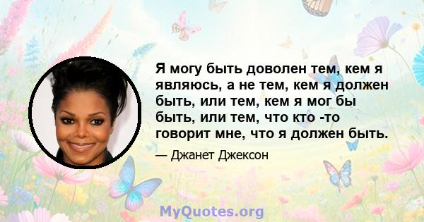 Я могу быть доволен тем, кем я являюсь, а не тем, кем я должен быть, или тем, кем я мог бы быть, или тем, что кто -то говорит мне, что я должен быть.