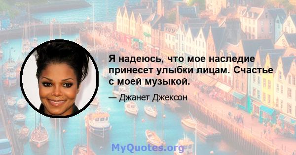 Я надеюсь, что мое наследие принесет улыбки лицам. Счастье с моей музыкой.