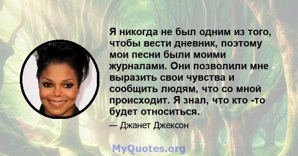 Я никогда не был одним из того, чтобы вести дневник, поэтому мои песни были моими журналами. Они позволили мне выразить свои чувства и сообщить людям, что со мной происходит. Я знал, что кто -то будет относиться.