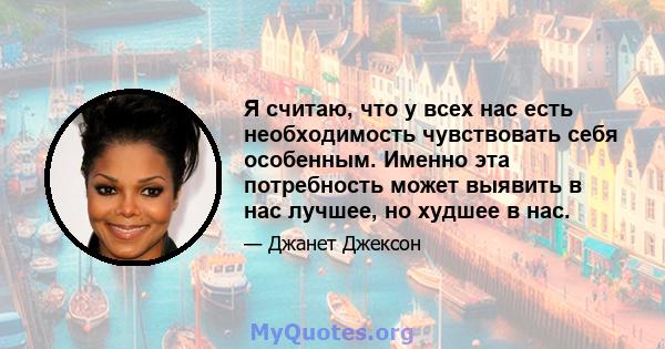 Я считаю, что у всех нас есть необходимость чувствовать себя особенным. Именно эта потребность может выявить в нас лучшее, но худшее в нас.