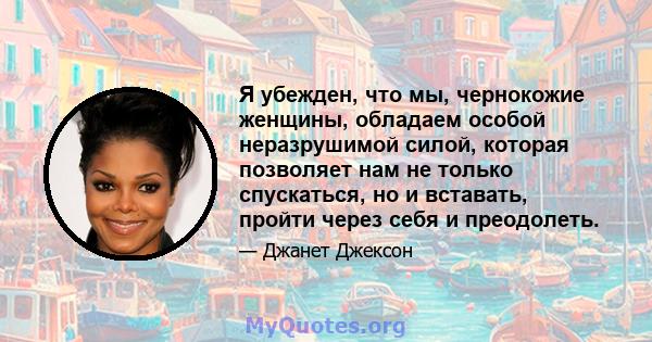 Я убежден, что мы, чернокожие женщины, обладаем особой неразрушимой силой, которая позволяет нам не только спускаться, но и вставать, пройти через себя и преодолеть.