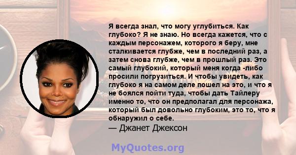 Я всегда знал, что могу углубиться. Как глубоко? Я не знаю. Но всегда кажется, что с каждым персонажем, которого я беру, мне сталкивается глубже, чем в последний раз, а затем снова глубже, чем в прошлый раз. Это самый