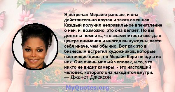 Я встречал Мэрайю раньше, и она действительно крутая и такая смешная. Каждый получил неправильное впечатление о ней, и, возможно, это она делает. Но вы должны помнить, что знаменитости всегда в центре внимания и иногда