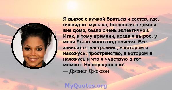 Я вырос с кучкой братьев и сестер, где, очевидно, музыка, бегающая в доме и вне дома, была очень эклектичной. Итак, к тому времени, когда я вырос, у меня было много под поясом. Все зависит от настроения, в котором я