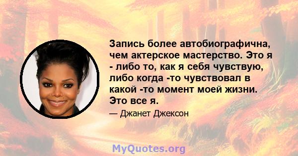 Запись более автобиографична, чем актерское мастерство. Это я - либо то, как я себя чувствую, либо когда -то чувствовал в какой -то момент моей жизни. Это все я.