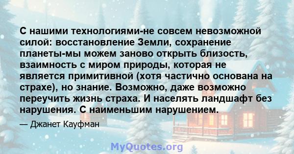 С нашими технологиями-не совсем невозможной силой: восстановление Земли, сохранение планеты-мы можем заново открыть близость, взаимность с миром природы, которая не является примитивной (хотя частично основана на