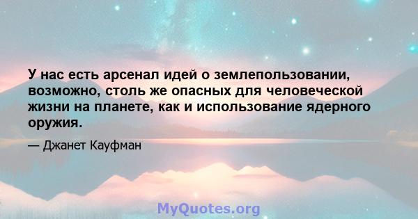 У нас есть арсенал идей о землепользовании, возможно, столь же опасных для человеческой жизни на планете, как и использование ядерного оружия.