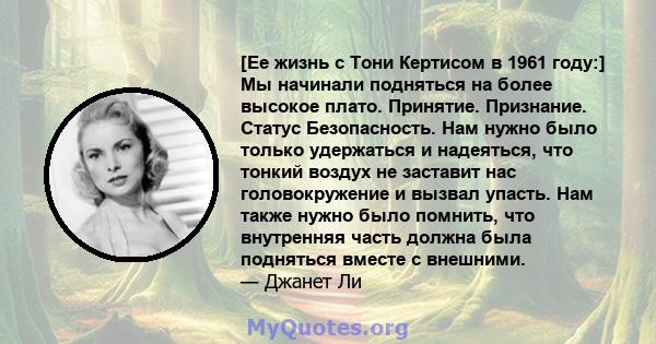 [Ее жизнь с Тони Кертисом в 1961 году:] Мы начинали подняться на более высокое плато. Принятие. Признание. Статус Безопасность. Нам нужно было только удержаться и надеяться, что тонкий воздух не заставит нас