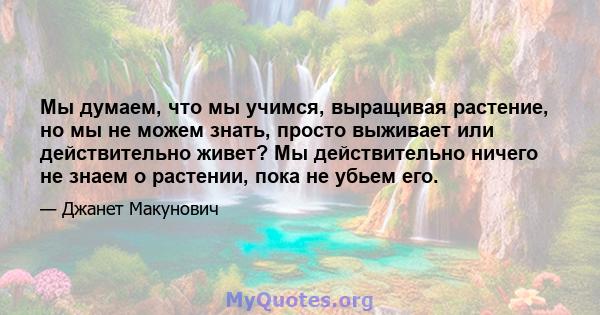 Мы думаем, что мы учимся, выращивая растение, но мы не можем знать, просто выживает или действительно живет? Мы действительно ничего не знаем о растении, пока не убьем его.