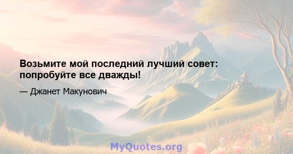 Возьмите мой последний лучший совет: попробуйте все дважды!