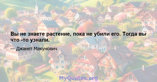 Вы не знаете растение, пока не убили его. Тогда вы что -то узнали.