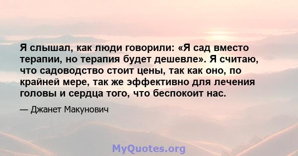 Я слышал, как люди говорили: «Я сад вместо терапии, но терапия будет дешевле». Я считаю, что садоводство стоит цены, так как оно, по крайней мере, так же эффективно для лечения головы и сердца того, что беспокоит нас.