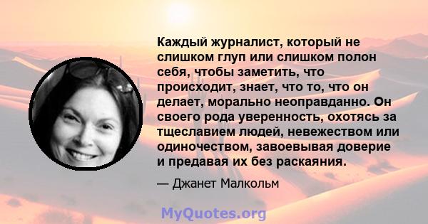 Каждый журналист, который не слишком глуп или слишком полон себя, чтобы заметить, что происходит, знает, что то, что он делает, морально неоправданно. Он своего рода уверенность, охотясь за тщеславием людей, невежеством 