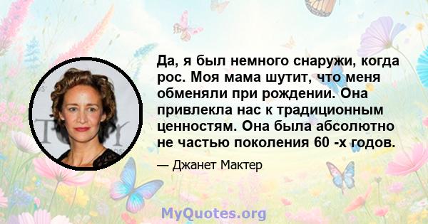 Да, я был немного снаружи, когда рос. Моя мама шутит, что меня обменяли при рождении. Она привлекла нас к традиционным ценностям. Она была абсолютно не частью поколения 60 -х годов.