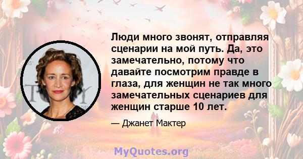 Люди много звонят, отправляя сценарии на мой путь. Да, это замечательно, потому что давайте посмотрим правде в глаза, для женщин не так много замечательных сценариев для женщин старше 10 лет.